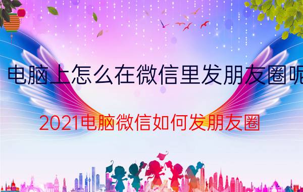 电脑上怎么在微信里发朋友圈呢 2021电脑微信如何发朋友圈？